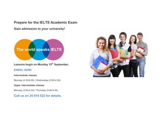 Prepare for the IELTS Academic Exam 
Gain admission to your university! 
Lessons begin on Monday 15th September. 
ENROL NOW! 
Intermediate classes: 
Monday (4:30-6:00) / Wednesday (3:00-4:30) 
Upper intermediate classes: 
Monday (3:00-4:30) / Thursday (3:00-4:30) 
Call us on 25 818 522 for details. 
