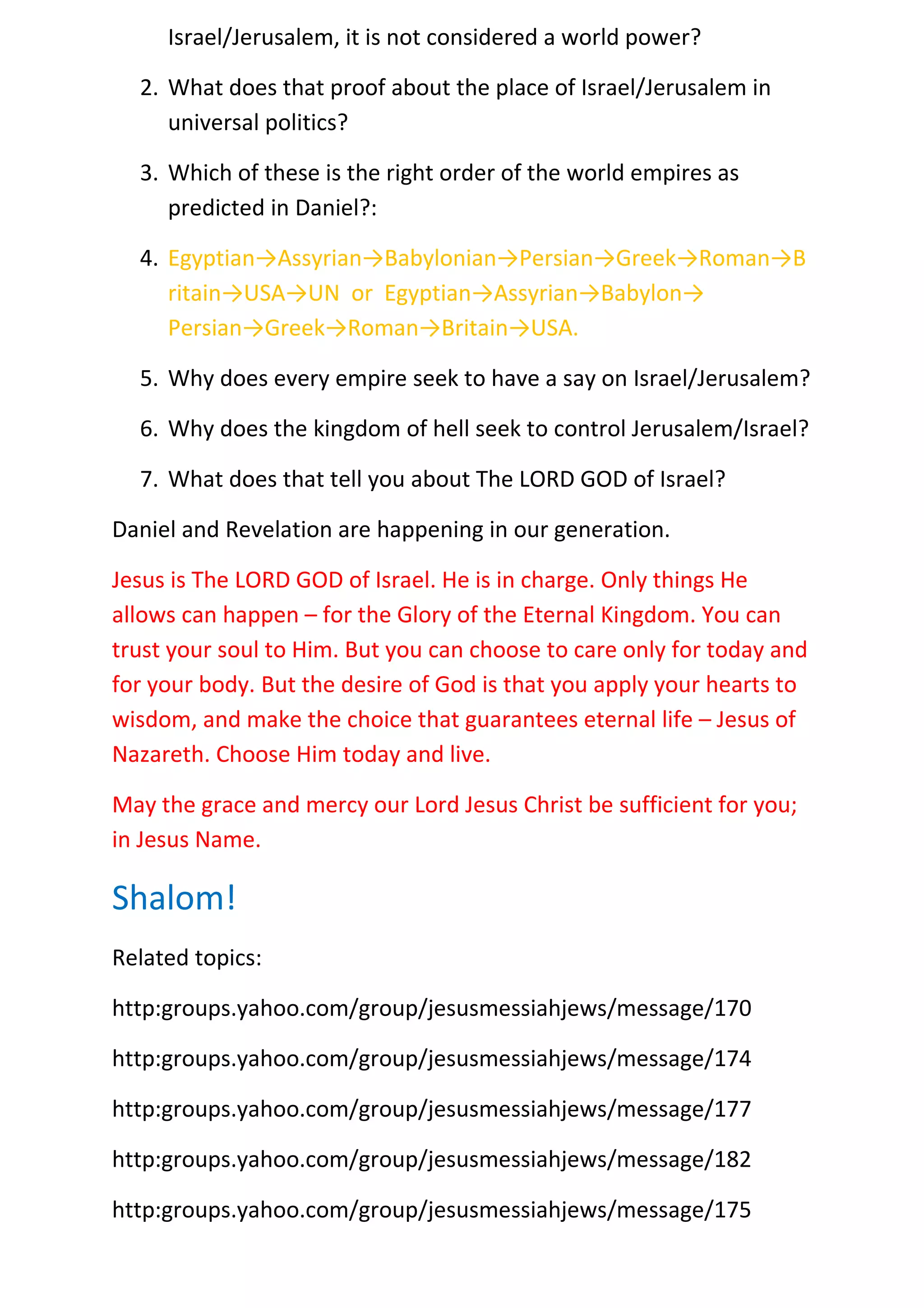Israel/Jerusalem, it is not considered a world power?

  2. What does that proof about the place of Israel/Jerusalem in
     universal politics?

  3. Which of these is the right order of the world empires as
     predicted in Daniel?:

  4. Egyptian→Assyrian→Babylonian→Persian→Greek→Roman→B
     ritain→USA→UN or Egyptian→Assyrian→Babylon→
     Persian→Greek→Roman→Britain→USA.

  5. Why does every empire seek to have a say on Israel/Jerusalem?

  6. Why does the kingdom of hell seek to control Jerusalem/Israel?

  7. What does that tell you about The LORD GOD of Israel?

Daniel and Revelation are happening in our generation.

Jesus is The LORD GOD of Israel. He is in charge. Only things He
allows can happen – for the Glory of the Eternal Kingdom. You can
trust your soul to Him. But you can choose to care only for today and
for your body. But the desire of God is that you apply your hearts to
wisdom, and make the choice that guarantees eternal life – Jesus of
Nazareth. Choose Him today and live.

May the grace and mercy our Lord Jesus Christ be sufficient for you;
in Jesus Name.

Shalom!
Related topics:

http:groups.yahoo.com/group/jesusmessiahjews/message/170

http:groups.yahoo.com/group/jesusmessiahjews/message/174

http:groups.yahoo.com/group/jesusmessiahjews/message/177

http:groups.yahoo.com/group/jesusmessiahjews/message/182

http:groups.yahoo.com/group/jesusmessiahjews/message/175
 