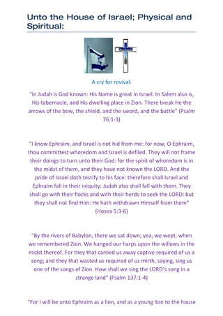 Unto the House of Israel; Physical and
Spiritual:




                           A cry for revival:

“In Judah is God known: His Name is great in Israel. In Salem also is,
 His tabernacle, and His dwelling place in Zion. There break He the
arrows of the bow, the shield, and the sword, and the battle” (Psalm
                               76:1-3)



 “I know Ephraim, and Israel is not hid from me: for now, O Ephraim,
thou committest whoredom and Israel is defiled. They will not frame
 their doings to turn unto their God: for the spirit of whoredom is in
    the midst of them, and they have not known the LORD. And the
    pride of Israel doth testify to his face: therefore shall Israel and
   Ephraim fall in their iniquity: Judah also shall fall with them. They
 shall go with their flocks and with their herds to seek the LORD: but
    they shall not find Him: He hath withdrawn Himself from them”
                               (Hosea 5:3-6)



 “By the rivers of Babylon, there we sat down; yea, we wept, when
we remembered Zion. We hanged our harps upon the willows in the
midst thereof. For they that carried us away captive required of us a
 song; and they that wasted us required of us mirth, saying, sing us
  one of the songs of Zion. How shall we sing the LORD’s song in a
                    strange land” (Psalm 137:1-4)



“For I will be unto Ephraim as a lion, and as a young lion to the house
 