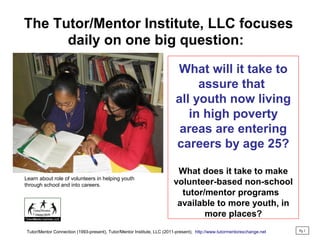 The Tutor/Mentor Institute, LLC focuses
daily on one big question:
What will it take to
assure that
all youth now living
in high poverty
areas are entering
careers by age 25?
What does it take to make
volunteer-based non-school
tutor/mentor programs
available to more youth, in
more places?
Pg 1
Tutor/Mentor Connection (1993-present), Tutor/Mentor Institute, LLC (2011-present), http://www.tutormentorexchange.net
Learn about role of volunteers in helping youth
through school and into careers.
 