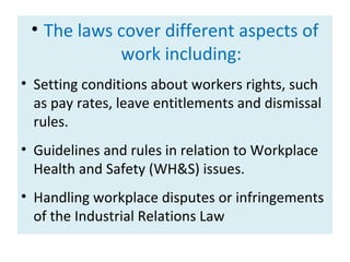 • The laws cover different aspects of
work including:
• Setting conditions about workers rights, such
as pay rates, leave entitlements and dismissal
rules.
• Guidelines and rules in relation to Workplace
Health and Safety (WH&S) issues.
• Handling workplace disputes or infringements
of the Industrial Relations Law

 