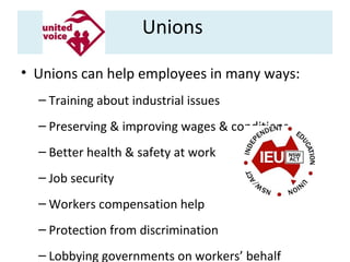 Unions
• Unions can help employees in many ways:
– Training about industrial issues
– Preserving & improving wages & conditions
– Better health & safety at work
– Job security
– Workers compensation help
– Protection from discrimination
– Lobbying governments on workers’ behalf

 