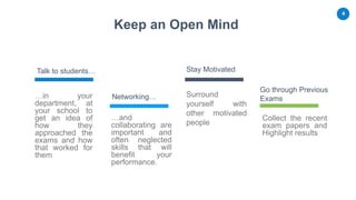 4
Keep an Open Mind
Talk to students…
Networking…
Stay Motivated
Go through Previous
Exams
Surround
yourself with
other motivated
people
Collect the recent
exam papers and
Highlight results
…in your
department, at
your school to
get an idea of
how they
approached the
exams and how
that worked for
them
…and
collaborating are
important and
often neglected
skills that will
benefit your
performance.
 