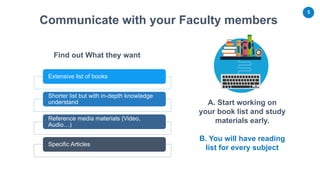 5
A. Start working on
your book list and study
materials early.
Find out What they want
Communicate with your Faculty members
Extensive list of books
Shorter list but with in-depth knowledge
understand
Reference media materials (Video,
Audio…)
Specific Articles
B. You will have reading
list for every subject
 