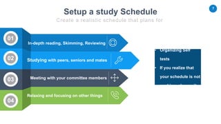7
Studying with peers, seniors and mates
In-depth reading, Skimming, Reviewing
Meeting with your committee members
Relaxing and focusing on other things
• Organizing Self
tests
• If you realize that
your schedule is not
working, change it.
02
03
04
01
Setup a study Schedule
Create a realistic schedule that plans for
 