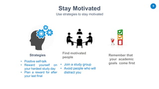 9
Remember that
your academic
goals come first
Strategies
Find motivated
people
Stay Motivated
Use strategies to stay motivated
• Positive self-talk
• Reward yourself on
your hardest study day
• Plan a reward for after
your last final
• Join a study group
• Avoid people who will
distract you
 