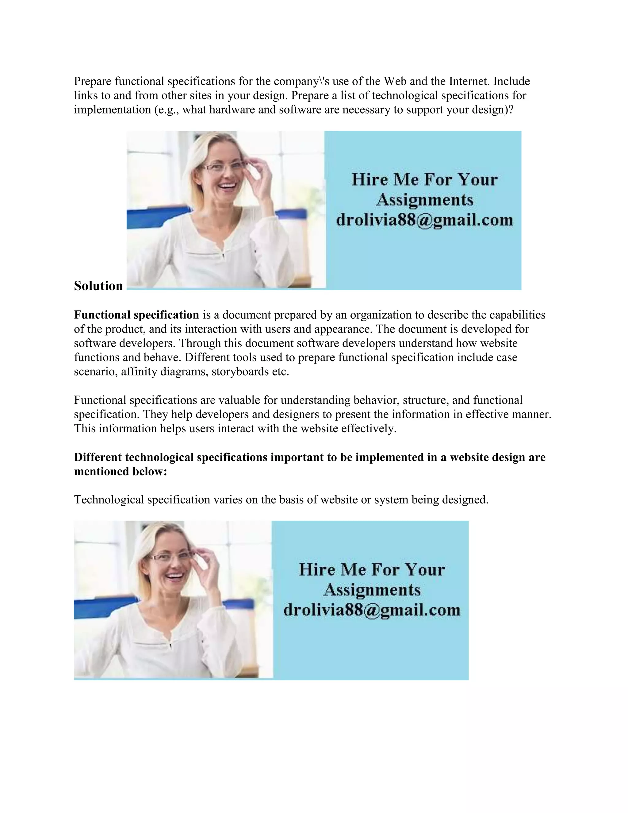 Prepare functional specifications for the company's use of the Web and the Internet. Include
links to and from other sites in your design. Prepare a list of technological specifications for
implementation (e.g., what hardware and software are necessary to support your design)?
Solution
Functional specification is a document prepared by an organization to describe the capabilities
of the product, and its interaction with users and appearance. The document is developed for
software developers. Through this document software developers understand how website
functions and behave. Different tools used to prepare functional specification include case
scenario, affinity diagrams, storyboards etc.
Functional specifications are valuable for understanding behavior, structure, and functional
specification. They help developers and designers to present the information in effective manner.
This information helps users interact with the website effectively.
Different technological specifications important to be implemented in a website design are
mentioned below:
Technological specification varies on the basis of website or system being designed.