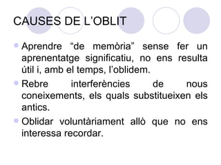 CAUSES DE L’OBLIT Aprendre “de memòria” sense fer un aprenentatge significatiu, no ens resulta útil i, amb el temps, l’oblidem. Rebre interferències de nous coneixements, els quals substitueixen els antics. Oblidar voluntàriament allò que no ens interessa recordar. 