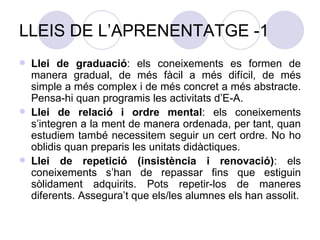 LLEIS DE L’APRENENTATGE -1 Llei de graduació : els coneixements es formen de manera gradual, de més fàcil a més difícil, de més simple a més complex i de més concret a més abstracte. Pensa-hi quan programis les activitats d’E-A. Llei de relació i ordre mental : els coneixements s’integren a la ment de manera ordenada, per tant, quan estudiem també necessitem seguir un cert ordre. No ho oblidis quan preparis les unitats didàctiques. Llei de repetició (insistència i renovació) : els coneixements s’han de repassar fins que estiguin sòlidament adquirits. Pots repetir-los de maneres diferents. Assegura’t que els/les alumnes els han assolit. 