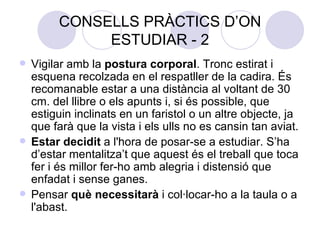 CONSELLS PRÀCTICS D’ON ESTUDIAR - 2 Vigilar amb la  postura corporal . Tronc estirat i esquena recolzada en el respatller de la cadira. És recomanable estar a una distància al voltant de 30 cm. del llibre o els apunts i, si és possible, que estiguin inclinats en un faristol o un altre objecte, ja que farà que la vista i els ulls no es cansin tan aviat. Estar decidit  a l'hora de posar-se a estudiar. S’ha d’estar mentalitza’t que aquest és el treball que toca fer i és millor fer-ho amb alegria i distensió que enfadat i sense ganes. Pensar  què necessitarà  i col·locar-ho a la taula o a l'abast. 