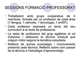 SESSIONS FORMACIÓ PROFESSORAT Treballarem amb grups cooperatius de 4 membres, formats per un professor de cada àrea (1 llengua, 1 ciències, 1 tecnologia, 1 art/EF). Cada professor exposarà un tema del seu currículum a la resta de professorat. La resta de professors del grup agafaran el rol d’alumne i utilitzaran la tècnica d’estudi que creguin millor segons la temàtica estudiada. Reflexió de quines avantatges i inconvenients presenta cada tècnica. Reflexió sobre com passar de la tècnica a l’estratègia d’aprenentatge. 
