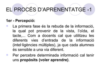 EL PROCÉS D’APRENENTATGE -1 1er - Percepció: La primera fase és la rebuda de la informació, la qual pot provenir de la vista, l’oïda, el tacte,... Com a docents cal que utilitzeu les diferents vies d’entrada de la informació (intel·ligències múltiples), ja que cada alumnes és sensible a una via diferent.  Per percebre determinada informació cal tenir uns  propòsits (voler aprendre) . 
