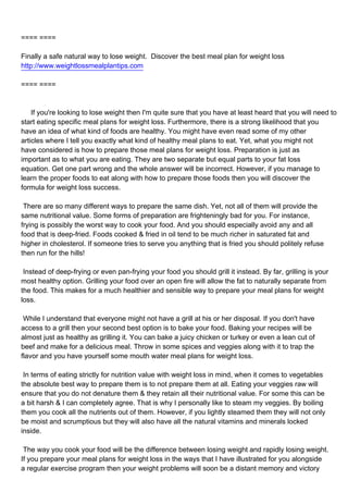 ==== ====

Finally a safe natural way to lose weight. Discover the best meal plan for weight loss
http://www.weightlossmealplantips.com

==== ====



If you're looking to lose weight then I'm quite sure that you have at least heard that you will need to
start eating specific meal plans for weight loss. Furthermore, there is a strong likelihood that you
have an idea of what kind of foods are healthy. You might have even read some of my other
articles where I tell you exactly what kind of healthy meal plans to eat. Yet, what you might not
have considered is how to prepare those meal plans for weight loss. Preparation is just as
important as to what you are eating. They are two separate but equal parts to your fat loss
equation. Get one part wrong and the whole answer will be incorrect. However, if you manage to
learn the proper foods to eat along with how to prepare those foods then you will discover the
formula for weight loss success.

There are so many different ways to prepare the same dish. Yet, not all of them will provide the
same nutritional value. Some forms of preparation are frighteningly bad for you. For instance,
frying is possibly the worst way to cook your food. And you should especially avoid any and all
food that is deep-fried. Foods cooked & fried in oil tend to be much richer in saturated fat and
higher in cholesterol. If someone tries to serve you anything that is fried you should politely refuse
then run for the hills!

Instead of deep-frying or even pan-frying your food you should grill it instead. By far, grilling is your
most healthy option. Grilling your food over an open fire will allow the fat to naturally separate from
the food. This makes for a much healthier and sensible way to prepare your meal plans for weight
loss.

While I understand that everyone might not have a grill at his or her disposal. If you don't have
access to a grill then your second best option is to bake your food. Baking your recipes will be
almost just as healthy as grilling it. You can bake a juicy chicken or turkey or even a lean cut of
beef and make for a delicious meal. Throw in some spices and veggies along with it to trap the
flavor and you have yourself some mouth water meal plans for weight loss.

In terms of eating strictly for nutrition value with weight loss in mind, when it comes to vegetables
the absolute best way to prepare them is to not prepare them at all. Eating your veggies raw will
ensure that you do not denature them & they retain all their nutritional value. For some this can be
a bit harsh & I can completely agree. That is why I personally like to steam my veggies. By boiling
them you cook all the nutrients out of them. However, if you lightly steamed them they will not only
be moist and scrumptious but they will also have all the natural vitamins and minerals locked
inside.

The way you cook your food will be the difference between losing weight and rapidly losing weight.
If you prepare your meal plans for weight loss in the ways that I have illustrated for you alongside
a regular exercise program then your weight problems will soon be a distant memory and victory
 