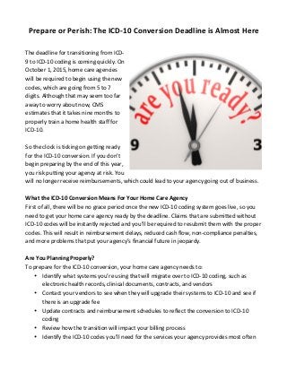 Prepare	
  or	
  Perish:	
  The	
  ICD-­‐10	
  Conversion	
  Deadline	
  is	
  Almost	
  Here	
  
	
  
The	
  deadline	
  for	
  transitioning	
  from	
  ICD-­‐
9	
  to	
  ICD-­‐10	
  coding	
  is	
  coming	
  quickly.	
  On	
  
October	
  1,	
  2015,	
  home	
  care	
  agencies	
  
will	
  be	
  required	
  to	
  begin	
  using	
  the	
  new	
  
codes,	
  which	
  are	
  going	
  from	
  5	
  to	
  7	
  
digits.	
  Although	
  that	
  may	
  seem	
  too	
  far	
  
away	
  to	
  worry	
  about	
  now,	
  CMS	
  
estimates	
  that	
  it	
  takes	
  nine	
  months	
  to	
  
properly	
  train	
  a	
  home	
  health	
  staff	
  for	
  
ICD-­‐10.	
  
	
  
So	
  the	
  clock	
  is	
  ticking	
  on	
  getting	
  ready	
  
for	
  the	
  ICD-­‐10	
  conversion.	
  If	
  you	
  don’t	
  
begin	
  preparing	
  by	
  the	
  end	
  of	
  this	
  year,	
  
you	
  risk	
  putting	
  your	
  agency	
  at	
  risk.	
  You	
  
will	
  no	
  longer	
  receive	
  reimbursements,	
  which	
  could	
  lead	
  to	
  your	
  agency	
  going	
  out	
  of	
  business.	
  	
  
	
  
What	
  the	
  ICD-­‐10	
  Conversion	
  Means	
  For	
  Your	
  Home	
  Care	
  Agency	
  
First	
  of	
  all,	
  there	
  will	
  be	
  no	
  grace	
  period	
  once	
  the	
  new	
  ICD-­‐10	
  coding	
  system	
  goes	
  live,	
  so	
  you	
  
need	
  to	
  get	
  your	
  home	
  care	
  agency	
  ready	
  by	
  the	
  deadline.	
  Claims	
  that	
  are	
  submitted	
  without	
  
ICD-­‐10	
  codes	
  will	
  be	
  instantly	
  rejected	
  and	
  you’ll	
  be	
  required	
  to	
  resubmit	
  them	
  with	
  the	
  proper	
  
codes.	
  This	
  will	
  result	
  in	
  reimbursement	
  delays,	
  reduced	
  cash	
  flow,	
  non-­‐compliance	
  penalties,	
  
and	
  more	
  problems	
  that	
  put	
  your	
  agency’s	
  financial	
  future	
  in	
  jeopardy.	
  
	
  
Are	
  You	
  Planning	
  Properly?	
  
To	
  prepare	
  for	
  the	
  ICD-­‐10	
  conversion,	
  your	
  home	
  care	
  agency	
  needs	
  to:	
  
• Identify	
  what	
  systems	
  you’re	
  using	
  that	
  will	
  migrate	
  over	
  to	
  ICD-­‐10	
  coding,	
  such	
  as	
  
electronic	
  health	
  records,	
  clinical	
  documents,	
  contracts,	
  and	
  vendors	
  
• Contact	
  your	
  vendors	
  to	
  see	
  when	
  they	
  will	
  upgrade	
  their	
  systems	
  to	
  ICD-­‐10	
  and	
  see	
  if	
  
there	
  is	
  an	
  upgrade	
  fee	
  
• Update	
  contracts	
  and	
  reimbursement	
  schedules	
  to	
  reflect	
  the	
  conversion	
  to	
  ICD-­‐10	
  
coding	
  
• Review	
  how	
  the	
  transition	
  will	
  impact	
  your	
  billing	
  process	
  
• Identify	
  the	
  ICD-­‐10	
  codes	
  you’ll	
  need	
  for	
  the	
  services	
  your	
  agency	
  provides	
  most	
  often	
  
 