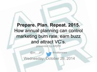Prepare. Plan. Repeat. 2015. 
How annual planning can control 
marketing burn rate, earn buzz 
and attract VC’s. 
presented by AR|PR 
@ar_ _pr #makenews 
Wednesday, October 29, 2014 
 