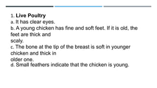 1. Live Poultry
a. It has clear eyes.
b. A young chicken has fine and soft feet. If it is old, the
feet are thick and
scaly.
c. The bone at the tip of the breast is soft in younger
chicken and thick in
older one.
d. Small feathers indicate that the chicken is young.
 
