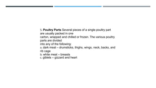 5. Poultry Parts Several pieces of a single poultry part
are usually packed in one
carton, wrapped and chilled or frozen. The various poultry
parts are divided
into any of the following:
a. dark meat – drumsticks, thighs, wings, neck, backs, and
rib cage
b. white meat – breasts
c. giblets – gizzard and heart
 
