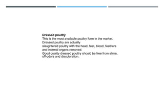 Dressed poultry
This is the most available poultry form in the market.
Dressed poultry are actually
slaughtered poultry with the head, feet, blood, feathers
and internal organs removed.
Good quality dressed poultry should be free from slime,
off-odors and discoloration.
 