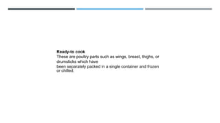 Ready-to cook
These are poultry parts such as wings, breast, thighs, or
drumsticks which have
been separately packed in a single container and frozen
or chilled.
 