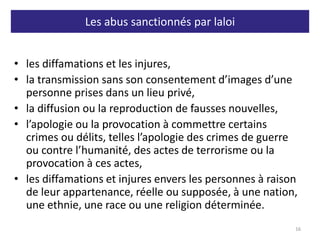 Les abus sanctionnés par laloi
• les diffamations et les injures,
• la transmission sans son consentement d’images d’une
personne prises dans un lieu privé,
• la diffusion ou la reproduction de fausses nouvelles,
• l’apologie ou la provocation à commettre certains
crimes ou délits, telles l’apologie des crimes de guerre
ou contre l’humanité, des actes de terrorisme ou la
provocation à ces actes,
• les diffamations et injures envers les personnes à raison
de leur appartenance, réelle ou supposée, à une nation,
une ethnie, une race ou une religion déterminée.
16
 
