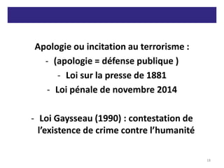 Apologie ou incitation au terrorisme :
- (apologie = défense publique )
- Loi sur la presse de 1881
- Loi pénale de novembre 2014
- Loi Gaysseau (1990) : contestation de
l’existence de crime contre l’humanité
18
 