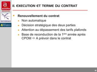 II. EXECUTION ET TERME DU CONTRAT

 Renouvellement du contrat
●
●
●
●

Non automatique
Décision stratégique des deux parties
Attention au dépassement des tarifs plafonds
Base de reconduction de la 1ère année après
CPOM  A prévoir dans le contrat

18

 