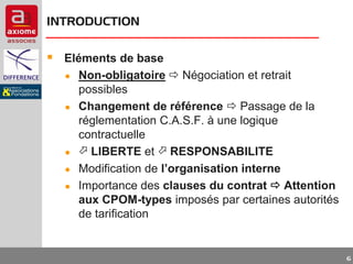INTRODUCTION

 Eléments de base
●
●

●
●
●

Non-obligatoire  Négociation et retrait
possibles
Changement de référence  Passage de la
réglementation C.A.S.F. à une logique
contractuelle
 LIBERTE et  RESPONSABILITE
Modification de l’organisation interne
Importance des clauses du contrat  Attention
aux CPOM-types imposés par certaines autorités
de tarification

6

 
