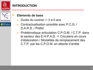 INTRODUCTION

 Eléments de base
●
●
●

Durée du contrat  3 à 5 ans
Contractualisation possible avec P.C.G. /
D.A.R.S. / Préfet
Problématique articulation C.P.O.M. / C.T.P. dans
le secteur des E.H.P.A.D.  Circulaire en cours
d’élaboration / Modalités de remplacement des
C.T.P. par les C.P.O.M. en attente d’arrêté

7

 