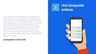 3
Una búsqueda
exitosa
Para la mayoría de las personas, los dispositivos
móviles ya no son una revolución; son parte de la
vida cotidiana. Y la eﬁcacia de la búsqueda online en
esos dispositivos se ha transformado en uno de los
elementos fundamentales que deﬁne el éxito o el
fracaso de una experiencia de usuario en mobile.
Hoy, el 52% de los consumidores es menos pro-
penso a involucrarse con una empresa si su sitio
web no está optimizado para móviles. Usted decide
de qué lado estar.
La búsqueda se volvió móvil.
 