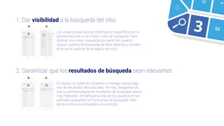 1. Dar visibilidad a la búsqueda del sitio
2. Garantizar que los resultados de búsqueda sean relevantes
Insig
Insights
Insig...
Los usuarios que buscan información especíﬁca, por lo
general recurren a un motor o sitio de búsqueda. Para
obtener una mejor respuesta por parte del usuario,
ubique cuadros de búsqueda de texto abiertos y visibles
en la parte superior de la página de inicio.
El usuario no suele ser propenso a navegar varias pági-
nas de resultados de búsqueda. Por eso, asegúrese de
que su primera página de resultados de búsqueda sea la
más relevante. Simpliﬁque la vida de los usuarios en las
pantallas pequeñas con funciones de búsqueda inteli-
gente como autocompletar y el corrector.
3
 