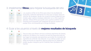 3
4. Guiar a los usuarios a través de mejores resultados de búsqueda
3. Implementar ﬁltros para mejorar la búsqueda del sitio
Buscar en
Buscar en
Buscar en
Buscar en
Todo el sitio
Amigos
Editoriales
Archivo
resultados encontrados3.721
ZapatoZapato
Buscar en
Buscar en
Buscar en
Buscar en
Todo el sitio
Amigos
Editoriales
Archivo
resultados encontrados3.721
Los usuarios confían en los ﬁltros para reducir los resultados de
búsqueda y realmente abandonan los sitios que no logran reducir el
volumen de resultados. Ayude a los usuarios a evitar problemas haci-
éndoles saber cuántos resultados obtendrán con un ﬁltro especíﬁco
aplicado. Ofrezca ﬁltros que ayuden a los usuarios a obtener lo que
necesitan de la búsqueda, pero asegúrese de que los usuarios no
puedan ﬁltrar una búsqueda que no tenga resultados.
Para los sitios que ofrecen servicios a diversos segmentos de clientes,
puede ser útil realizar a los usuarios una serie de preguntas antes de
que hagan la búsqueda, para garantizar que reciban los resultados del
segmento de contenido más relevante. Si sus ofertas pueden ser aco-
tadas fácilmente por segmento, algunas preguntas por adelantado
pueden ayudar a asegurar que los visitantes vean resultados rel-
evantes.
 