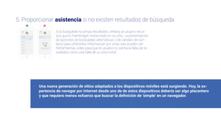 Una nueva generación de sitios adaptados a los dispositivos móviles está surgiendo. Hoy, la ex-
periencia de navegar por Internet desde uno de de estos dispositivos debería ser algo placentero
y que requiera menos esfuerzo que buscar la deﬁnición de ‘simple’ en un navegador.
5. Proporcionar asistencia si no existen resultados de búsqueda
Si la búsqueda no arroja resultados, ofrezca al usuario recur-
sos que lo mantengan involucrado en su sitio. La presentación
de opciones de búsquedas alternativas o de canales de con-
tacto para ofrecerles información por otras vías pueden ser
herramientas útiles para que el usuario no sienta la falta de re-
sultados como una falla de su sitio móvil.
No encontramos ningún
resultado para “Insits”
Tal ves quiso decir “Insights”
 