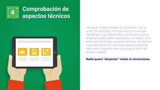 4
Comprobación de
aspectos técnicos
Pensar en mobile no debe ser lo primero, sino lo
único. Sin embargo, muchos sitios terminan por
“ahuyentar” a sus potenciales clientes por no estar
preparados para estos dispositivos. Un diseño exce-
lente solo constituye una parte del éxito; también es
importante tener en cuenta los aspectos técnicos
para evitar disgustos entre los usuarios de smart-
phones y tablets.
Nadie quiere “ahuyentar” visitas ni conversiones.
 