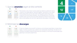 4
1. Que los anuncios vayan al sitio correcto
2. Minimizar las descargas
Para atraer al sitio móvil, muchos optan por llamar la atención de los
usuarios con publicidad en distintos lugares. Para ello es muy impor-
tante asegurarse que los ads estén conﬁgurados para dirigir a los
usuarios a los sitios para celulares. Las conﬁguraciones incorrectas
pueden hacer que los anuncios para celulares se dirijan hacia el sitio
para computadoras de escritorio, generando descargas innecesarias.
Si bien la infraestructura del 4G comienza a encontrarse disponible a lo largo de la
región, muchos usuarios aún cuentan con conexiones más lentas. Por ello, es im-
portante considerar estas limitaciones de conexión y minimizar las descargas para
garantizar una buena experiencia.
Descarga:
5MB
Descarga:
2GB
 
