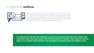 Los clientes son cada vez más exigentes y, por eso, la nueva generación de sitios móviles debe
contemplar estos cinco pasos para evitar la frustración de los usuarios. Estos aspectos técnicos
deben ser los aliados fundamentales en la estrategia de marketing digital de cualquier marca.
5. Implementar analíticas
Todo muy lindo hasta aquí, pero si no sabemos qué es lo que ocurre con
el comportamiento de los usuarios en el sitio, nada servirá para mejorar
las conversiones, las campañas o las visitas. Resulta importante imple-
mentar Google Analytics y hacer un seguimiento en el sitio para celulares,
junto al que se hace con el de computadoras de escritorio.
 