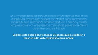 En un mundo donde los consumidores confían cada vez más en los
dispositivos móviles para navegar por Internet, consultar las redes
sociales, buscar información sobre un producto o servicio y realizar
compras, contar con una presencia móvil eﬁcaz puede ser la diferen-
cia entre el éxito y el fracaso.
Explore esta colección y conozca 25 pasos que lo ayudarán a
crear un sitio web optimizado para mobile.
 