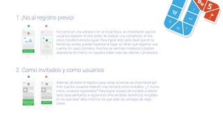 5
1. ¡No al registro previo!
2. Como invitados y como usuarios
Compre como visitante
Regístrese y obtenga
un 5% de descuento
en esta compra
Regístrese para
realizar esta compra
Además de evitar el registro para visitar la tienda, es importante per-
mitir que los usuarios realicen una compra como invitados. ¿Y nunca
como usuarios registrados? Para lograr el paso de invitado a cliente
será clave alentarlos a registrarse ofreciéndoles beneﬁcios tangibles
en los que sean ellos mismos los que vean las ventajas de regis-
trarse.
¿No eres usuario?
¡Crea tu cuenta!
Solo personas registradas
puede ver el contenido
Usuario
Contraseña
No poseo una cuenta
Así como en una vidriera o en un local físico, es importante que los
usuarios exploren el sitio antes de realizar una conversión, en los
sitios móviles funciona igual. Para lograr esto será clave que en la
tienda las visitas puedan explorar el lugar sin tener que registrar una
cuenta. En caso contrario, muchos se sentirán molestos y podrán
abandonar el mismo sin siquiera haber visto las ofertas o productos.
 