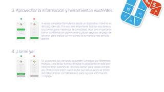 3. Aprovechar la información y herramientas existentes
4. ¡Llame ya!
Crear cuenta
E-mail
Contraseña
Crear cuenta
E-mail
Contraseña
Teléfono
Dirección
Nombre
Apellido
E-mail
Contraseña
E-mail
Contraseña
Ingresar con Google+
o
Completar compra
por teléfono
Finalizar compra
Dirección
Teléfono
Agencia
Cunta
N° de cuenta
Finalizar compraFinalizar compra
Dirección
Teléfono
Agencia
Cunta
N° de cuenta
A veces completar formularios desde un dispositivo móvil no es
del todo cómodo. Por eso, será importante facilitar esta tarea a
los clientes para maximizar la comodidad. Aquí será importante
tomar la información ya existente y utilizar servicios de pago de
terceros para realizar conversiones de la manera más sencilla
posible.
En ocasiones, las compras se pueden complicar por diferentes
motivos. Una de las formas de evitar frustraciones en este pro-
ceso es tener botones de “clic para llamar" para tareas comple-
jas. Ofrecer este botón puede evitar que los usuarios se retiren
del sitio por tener complicaciones para ingresar información
compleja.
5
 