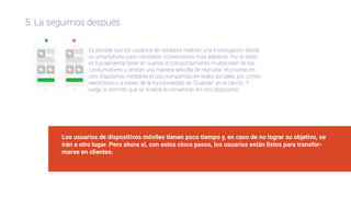 5. La seguimos después
Es posible que los usuarios de celulares realicen una investigación desde
su smartphone para completar conversiones más adelante. Por lo tanto,
es fundamental tener en cuenta el comportamiento multiscreen de los
consumidores y ofrecer una manera sencilla de reanudar el proceso en
otro dispositivo mediante el uso compartido en redes sociales, por correo
electrónico o a través de la funcionalidad de “Guardar” en el carrito. Y
luego sí: permitir que se ﬁnalice la conversión en otro dispositivo
Los usuarios de dispositivos móviles tienen poco tiempo y, en caso de no lograr su objetivo, se
irán a otro lugar. Pero ahora sí, con estos cinco pasos, los usuarios están listos para transfor-
marse en clientes.
 