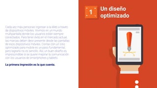1
Un diseño
optimizado
Cada vez más personas ingresan a la Web a través
de dispositivos móviles. Vivimos en un mundo
multipantalla donde los usuarios están siempre
conectados. Para tener éxito en el mercado actual,
las marcas deben decir presente desde las pantallas
de esos dispositivos móviles. Contar con un sitio
optimizado para mobile es un paso fundamental,
pero lograrlo no es sencillo. Así, un buen diseño es
imprescindible si se quiere mejorar la comunicación
con los usuarios de smartphones y tablets.
La primera impresión es la que cuenta.
 