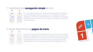 2. Volver fácilmente a la página de inicio
En un smartphone, el paso de una ventana a otra puede ser complejo y
aumenta el riesgo de que los visitantes a su sitio pierdan el hilo de la
navegación. Por eso, es fundamental tener una navegación sencilla, que
mantenga a los usuarios en un mismo lugar y evite acciones que abran
nuevas ventanas.
Cuando los usuarios móviles navegan un sitio, buscan una manera fácil
de volver a la página de inicio. Hay una forma que no sólo es sencilla e in-
tuitiva, sino que también es la más común entre los usuarios de Internet:
ubicar el logo de la marca en la parte superior de una página, desde
donde se puede hacer clic para volver fácilmente a la página de inicio.
1. Garantizar una navegación simple de sitio
1
 