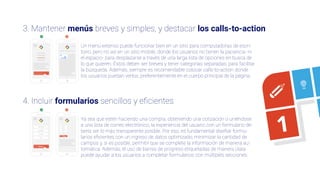 3. Mantener menús breves y simples, y destacar los calls-to-action
4. Incluir formularios sencillos y eﬁcientes
3
4
5
1
Un menú extenso puede funcionar bien en un sitio para computadoras de escri-
torio, pero no así en un sitio mobile, donde los usuarios no tienen la paciencia -ni
el espacio- para desplazarse a través de una larga lista de opciones en busca de
lo que quieren. Éstos deben ser breves y tener categorías separadas, para facilitar
la búsqueda. Además, siempre es recomendable colocar calls-to-action donde
los usuarios puedan verlos, preferentemente en el cuerpo principal de la página.
Ya sea que estén haciendo una compra, obteniendo una cotización o uniéndose
a una lista de correo electrónico, la experiencia del usuario con un formulario de-
bería ser lo más transparente posible. Por eso, es fundamental diseñar formu-
larios eﬁcientes con un ingreso de datos optimizado, minimizar la cantidad de
campos y, si es posible, permitir que se complete la información de manera au-
tomática. Además, el uso de barras de progreso etiquetadas de manera clara
puede ayudar a los usuarios a completar formularios con múltiples secciones.
 