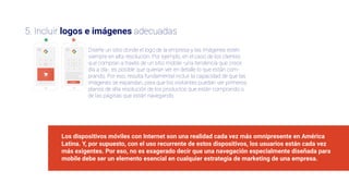 3
4
55. Incluir logos e imágenes adecuadas
Diseñe un sitio donde el logo de la empresa y las imágenes estén
siempre en alta resolución. Por ejemplo, en el caso de los clientes
que compran a través de un sitio mobile -una tendencia que crece
día a día-, es posible que quieran ver en detalle lo que están com-
prando. Por eso, resulta fundamental incluir la capacidad de que las
imágenes se expandan, para que los visitantes puedan ver primeros
planos de alta resolución de los productos que están comprando o
de las páginas que están navegando.
Los dispositivos móviles con Internet son una realidad cada vez más omnipresente en América
Latina. Y, por supuesto, con el uso recurrente de estos dispositivos, los usuarios están cada vez
más exigentes. Por eso, no es exagerado decir que una navegación especialmente diseñada para
mobile debe ser un elemento esencial en cualquier estrategia de marketing de una empresa.
 