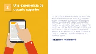 2
Una experiencia de
usuario superior
En un mundo cada vez más mobile, los usuarios de
dispositivos móviles se han vuelto muy exigentes:
quieren hacer todo lo que hacen en los sitios para
desktops, pero en menos tiempo, con una mano,
mientras ven televisión o viajan hacia el trabajo. Y si
sienten que están perdiendo el tiempo, se irán a otro
sitio. Por eso, brindar la mejor experiencia de usu-
ario posible en mobile es fundamental si quiere que
los usuarios sientan que cada minuto en su sitio
móvil vale la pena.
Se busca sitio, con experiencia.
 