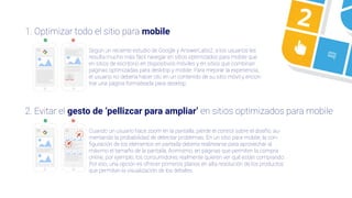 21. Optimizar todo el sitio para mobile
2. Evitar el gesto de ‘pellizcar para ampliar’ en sitios optimizados para mobile
Según un reciente estudio de Google y AnswerLabs2, a los usuarios les
resulta mucho más fácil navegar en sitios optimizados para mobile que
en sitios de escritorio en dispositivos móviles y en sitios que combinan
páginas optimizadas para desktop y mobile. Para mejorar la experiencia,
el usuario no debería hacer clic en un contenido de su sitio móvil y encon-
trar una página formateada para desktop.
Cuando un usuario hace zoom en la pantalla, pierde el control sobre el diseño, au-
mentando la probabilidad de detectar problemas. En un sitio para mobile, la con-
ﬁguración de los elementos en pantalla debería realinearse para aprovechar al
máximo el tamaño de la pantalla, Asimismo, en páginas que permiten la compra
online, por ejemplo, los consumidores realmente quieren ver qué están comprando.
Por eso, una opción es ofrecer primeros planos en alta resolución de los productos
que permitan la visualización de los detalles.
 