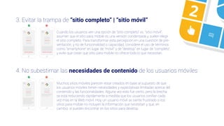 3
4 5
23. Evitar la trampa de “sitio completo” | “sitio móvil”
4. No subestimar las necesidades de contenido de los usuarios móviles
Cuando los usuarios ven una opción de “sitio completo” vs. “sitio móvil”,
asumen que el sitio para mobile es una versión condensada y suelen elegir
el sitio completo. Para transformar esta percepción en una cuestión de pre-
sentación, y no de funcionalidad o capacidad, considere el uso de términos
como “smartphone” en lugar de “móvil” y de “desktop” en lugar de “completo”,
y evite que crean que sitio para mobile no ofrece todo lo que necesitan.
Muchos sitios móviles parecen estar creados en base al supuesto de que
los usuarios móviles tienen necesidades y expectativas limitadas acerca del
contenido y las funcionalidades. Alguna vez esto fue cierto, pero la brecha
se está reduciendo rápidamente a medida que los usuarios confían cada
vez más en la Web móvil. Hoy, un usuario móvil se siente frustrado si los
sitios para mobile no incluyen la información que necesitan y que, en
cambio, sí pueden encontrar en los sitios para desktop.
 