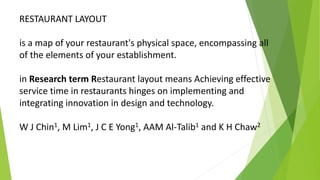 RESTAURANT LAYOUT
is a map of your restaurant's physical space, encompassing all
of the elements of your establishment.
in Research term Restaurant layout means Achieving effective
service time in restaurants hinges on implementing and
integrating innovation in design and technology.
W J Chin1, M Lim1, J C E Yong1, AAM Al-Talib1 and K H Chaw2
 