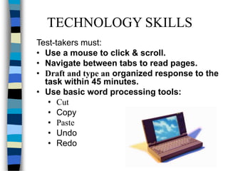 TECHNOLOGY SKILLS
Test-takers must:
• Use a mouse to click & scroll.
• Navigate between tabs to read pages.
• Draft and type an organized response to the
task within 45 minutes.
• Use basic word processing tools:
• Cut
• Copy
• Paste
• Undo
• Redo
 