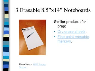 3 Erasable 8.5”x14” Noteboards
Photo Source: GED Testing
Service
Similar products for
prep:
• Dry erase sheets.
• Fine point erasable
markers.
 