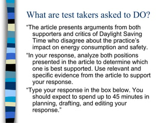 What are test takers asked to DO?
“The article presents arguments from both
supporters and critics of Daylight Saving
Time who disagree about the practice’s
impact on energy consumption and safety.
“In your response, analyze both positions
presented in the article to determine which
one is best supported. Use relevant and
specific evidence from the article to support
your response.
“Type your response in the box below. You
should expect to spend up to 45 minutes in
planning, drafting, and editing your
response.”
 